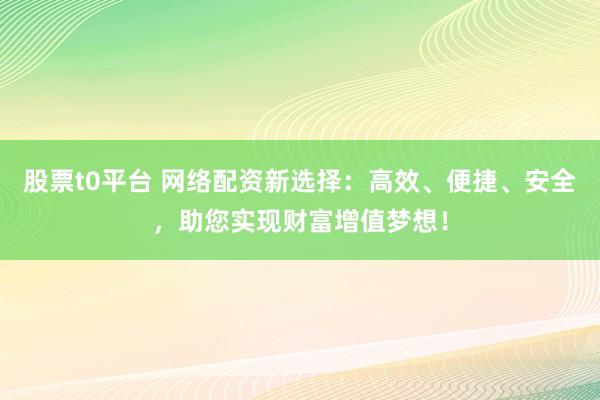股票t0平台 网络配资新选择：高效、便捷、安全，助您实现财富增值梦想！