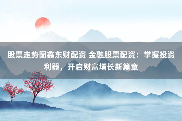 股票走势图鑫东财配资 金融股票配资：掌握投资利器，开启财富增长新篇章