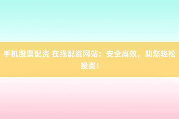 手机股票配资 在线配资网站：安全高效，助您轻松投资！