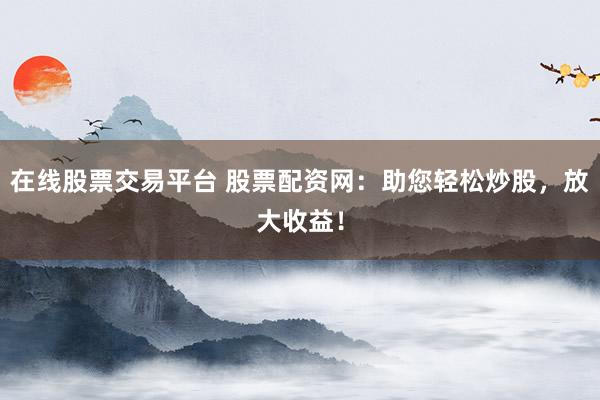 在线股票交易平台 股票配资网：助您轻松炒股，放大收益！