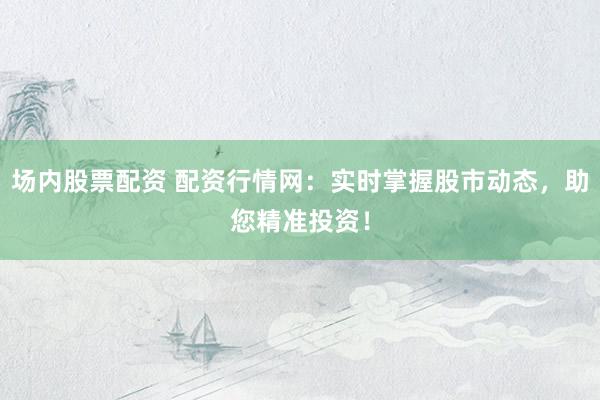 场内股票配资 配资行情网：实时掌握股市动态，助您精准投资！