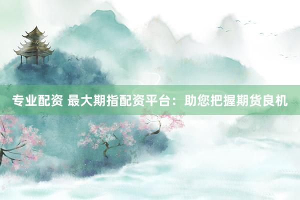 专业配资 最大期指配资平台：助您把握期货良机