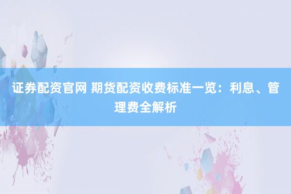 证券配资官网 期货配资收费标准一览：利息、管理费全解析
