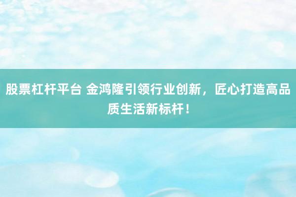 股票杠杆平台 金鸿隆引领行业创新，匠心打造高品质生活新标杆！