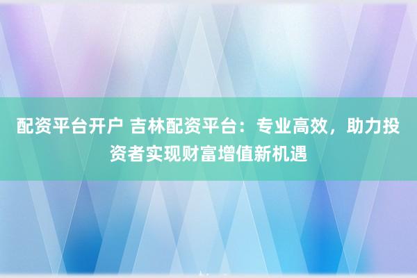 配资平台开户 吉林配资平台：专业高效，助力投资者实现财富增值新机遇