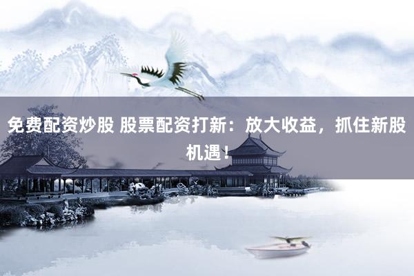 免费配资炒股 股票配资打新：放大收益，抓住新股机遇！