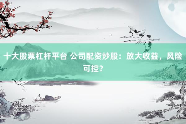 十大股票杠杆平台 公司配资炒股：放大收益，风险可控？