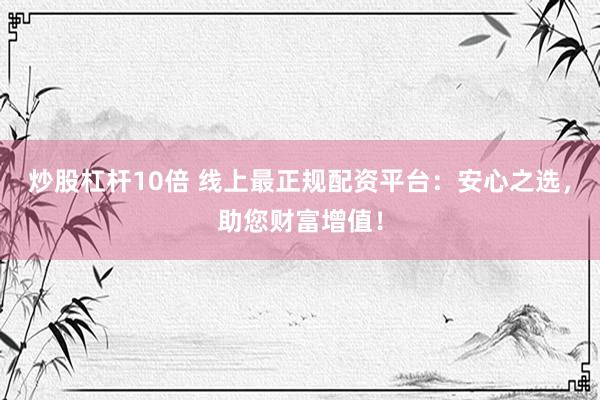 炒股杠杆10倍 线上最正规配资平台：安心之选，助您财富增值！