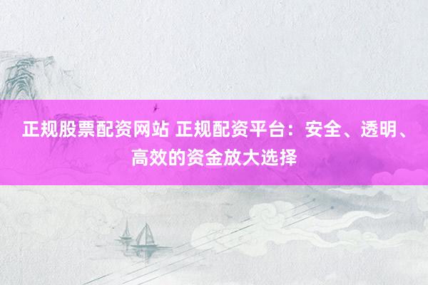 正规股票配资网站 正规配资平台：安全、透明、高效的资金放大选择