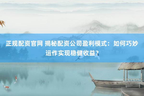 正规配资官网 揭秘配资公司盈利模式：如何巧妙运作实现稳健收益？