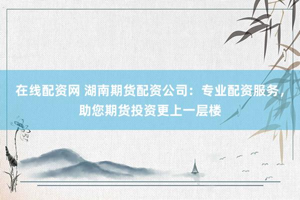 在线配资网 湖南期货配资公司：专业配资服务，助您期货投资更上一层楼