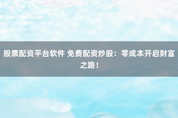 股票配资平台软件 免费配资炒股：零成本开启财富之路！