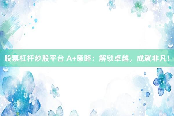 股票杠杆炒股平台 A+策略：解锁卓越，成就非凡！