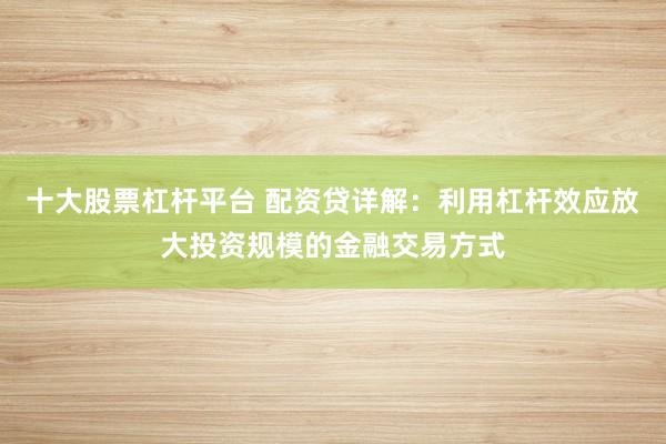 十大股票杠杆平台 配资贷详解：利用杠杆效应放大投资规模的金融交易方式