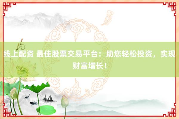 线上配资 最佳股票交易平台：助您轻松投资，实现财富增长！