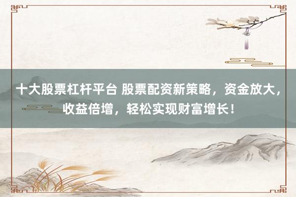 十大股票杠杆平台 股票配资新策略，资金放大，收益倍增，轻松实现财富增长！