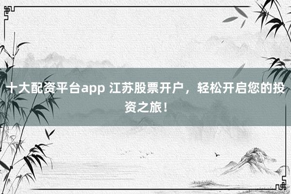 十大配资平台app 江苏股票开户，轻松开启您的投资之旅！