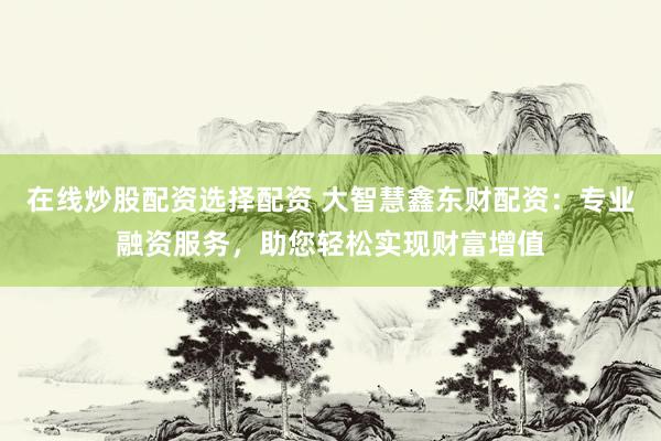 在线炒股配资选择配资 大智慧鑫东财配资：专业融资服务，助您轻松实现财富增值