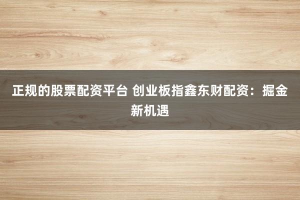 正规的股票配资平台 创业板指鑫东财配资：掘金新机遇