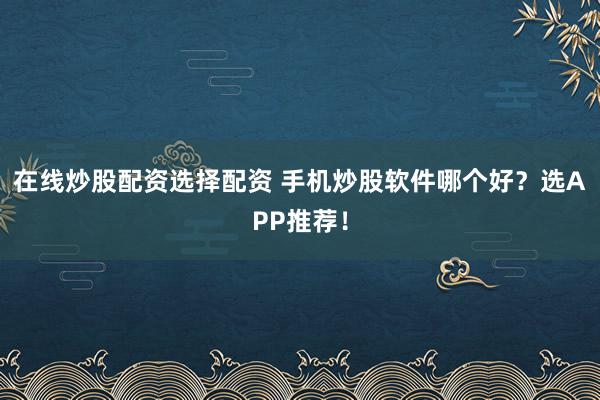 在线炒股配资选择配资 手机炒股软件哪个好？选APP推荐！