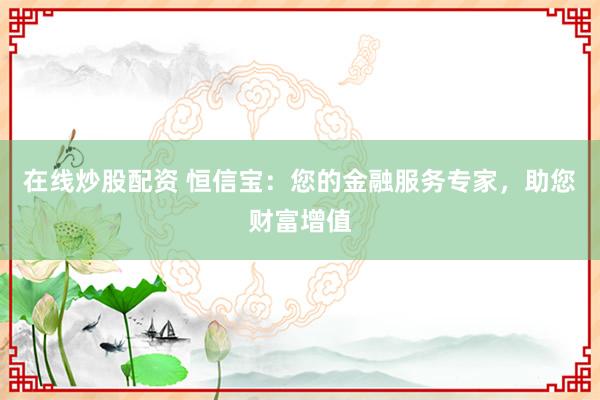 在线炒股配资 恒信宝：您的金融服务专家，助您财富增值