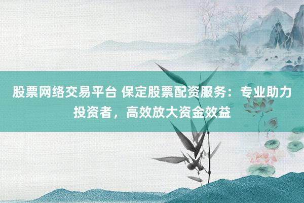股票网络交易平台 保定股票配资服务：专业助力投资者，高效放大资金效益