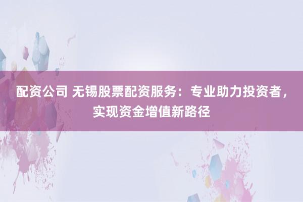 配资公司 无锡股票配资服务：专业助力投资者，实现资金增值新路径