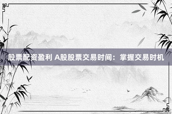 股票配资盈利 A股股票交易时间：掌握交易时机