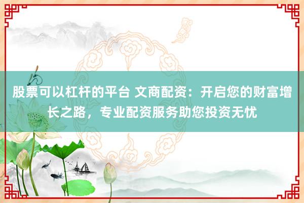 股票可以杠杆的平台 文商配资：开启您的财富增长之路，专业配资服务助您投资无忧