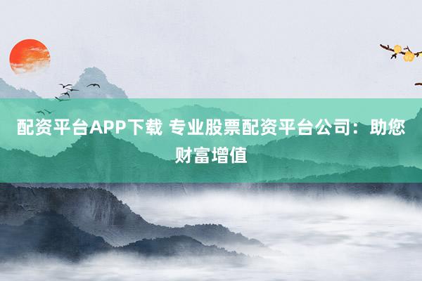配资平台APP下载 专业股票配资平台公司：助您财富增值