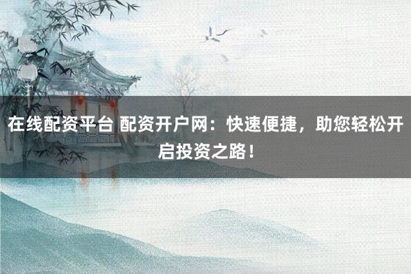 在线配资平台 配资开户网：快速便捷，助您轻松开启投资之路！