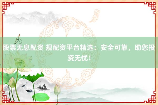 股票无息配资 规配资平台精选：安全可靠，助您投资无忧！