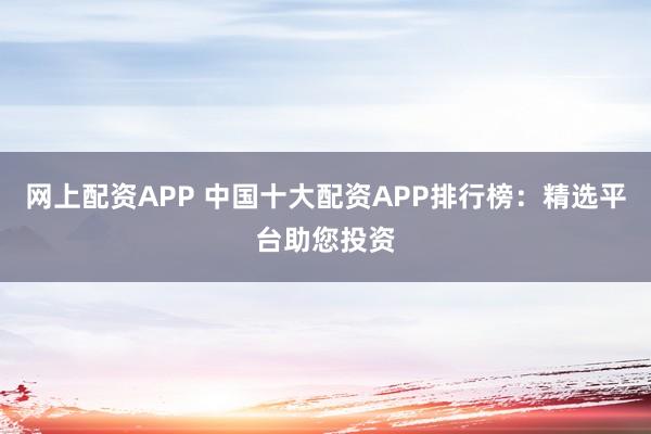 网上配资APP 中国十大配资APP排行榜：精选平台助您投资