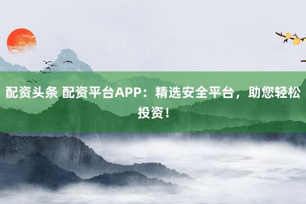 配资头条 配资平台APP：精选安全平台，助您轻松投资！