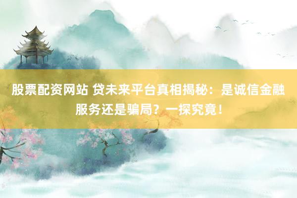 股票配资网站 贷未来平台真相揭秘：是诚信金融服务还是骗局？一探究竟！