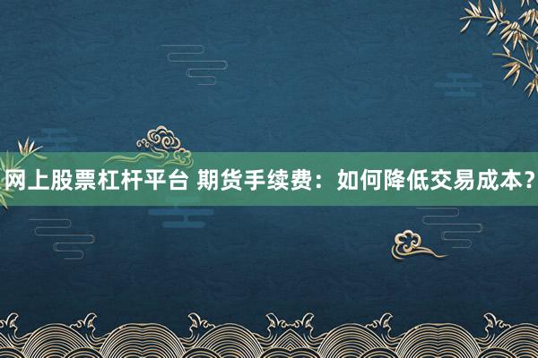 网上股票杠杆平台 期货手续费：如何降低交易成本？