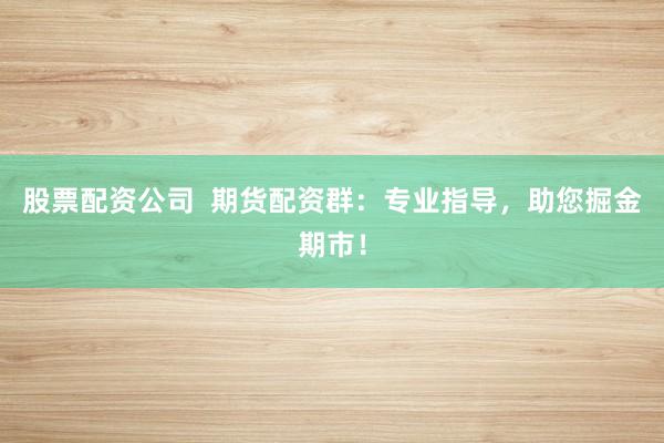 股票配资公司  期货配资群：专业指导，助您掘金期市！