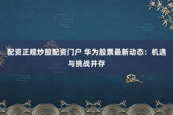 配资正规炒股配资门户 华为股票最新动态：机遇与挑战并存
