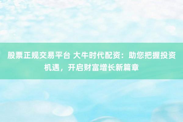 股票正规交易平台 大牛时代配资：助您把握投资机遇，开启财富增长新篇章