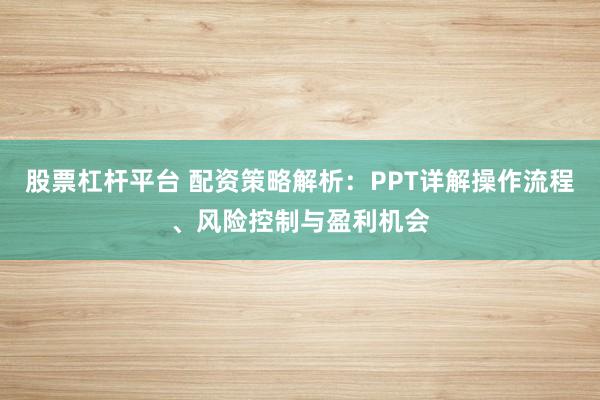 股票杠杆平台 配资策略解析：PPT详解操作流程、风险控制与盈利机会
