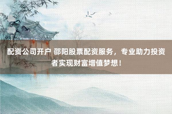 配资公司开户 邵阳股票配资服务，专业助力投资者实现财富增值梦想！
