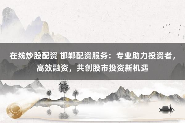 在线炒股配资 邯郸配资服务：专业助力投资者，高效融资，共创股市投资新机遇