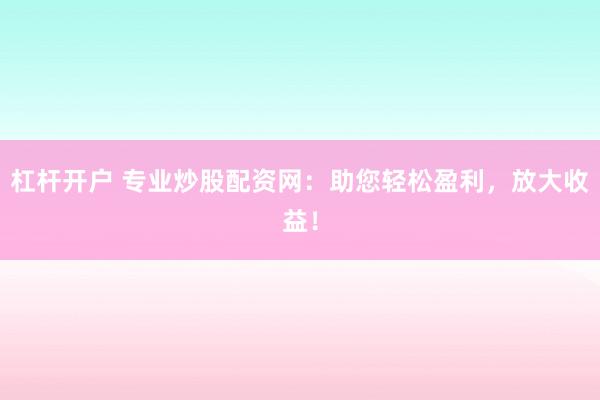 杠杆开户 专业炒股配资网：助您轻松盈利，放大收益！
