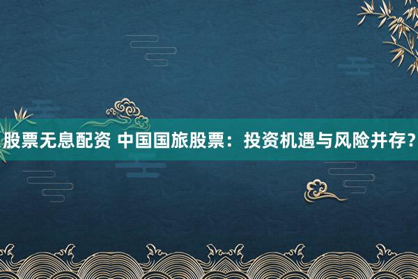 股票无息配资 中国国旅股票：投资机遇与风险并存？