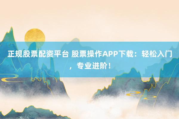 正规股票配资平台 股票操作APP下载：轻松入门，专业进阶！