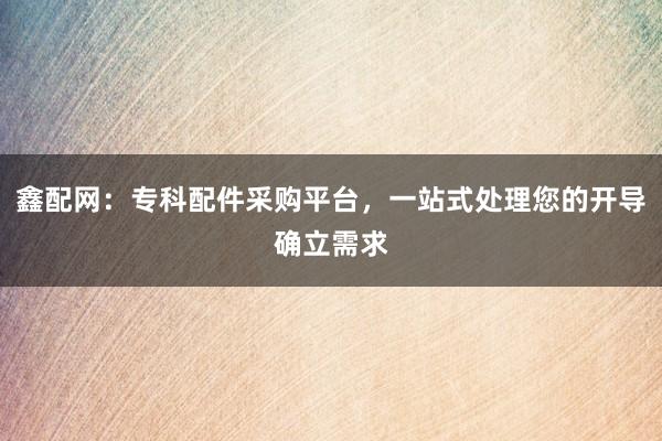 鑫配网：专科配件采购平台，一站式处理您的开导确立需求