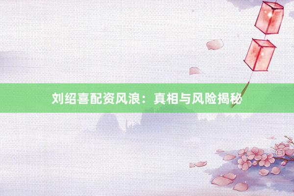 刘绍喜配资风浪：真相与风险揭秘