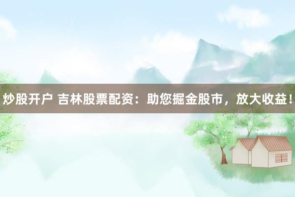 炒股开户 吉林股票配资：助您掘金股市，放大收益！
