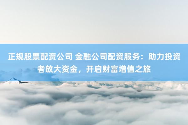 正规股票配资公司 金融公司配资服务：助力投资者放大资金，开启财富增值之旅