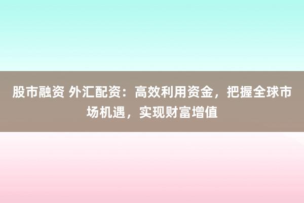 股市融资 外汇配资：高效利用资金，把握全球市场机遇，实现财富增值